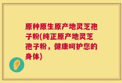 原种原生原产地灵芝孢子粉(纯正原产地灵芝孢子粉，健康呵护您的身体)