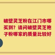 破壁灵芝粉在江门市哪买到？请问破壁灵芝袍子粉哪家的质量比较好