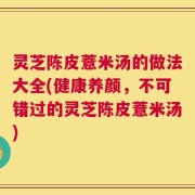 灵芝陈皮薏米汤的做法大全(健康养颜，不可错过的灵芝陈皮薏米汤)