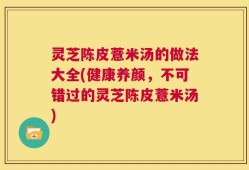 灵芝陈皮薏米汤的做法大全(健康养颜，不可错过的灵芝陈皮薏米汤)