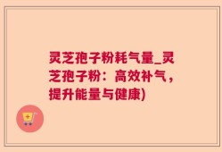 灵芝孢子粉耗气量_灵芝孢子粉：高效补气，提升能量与健康)