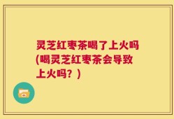 灵芝红枣茶喝了上火吗(喝灵芝红枣茶会导致上火吗？)