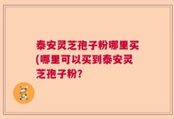 泰安灵芝孢子粉哪里买(哪里可以买到泰安灵芝孢子粉？