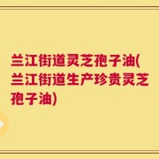 兰江街道灵芝孢子油(兰江街道生产珍贵灵芝孢子油)