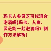 玛卡人参灵芝可以混合泡酒吗(玛卡、人参、灵芝能一起泡酒吗？制作方法解析)