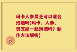 玛卡人参灵芝可以混合泡酒吗(玛卡、人参、灵芝能一起泡酒吗？制作方法解析)