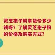 灵芝孢子粉拿货价多少钱呀？了解灵芝孢子粉的价格及购买方式？