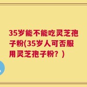 35岁能不能吃灵芝孢子粉(35岁人可否服用灵芝孢子粉？)