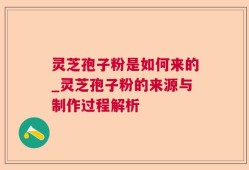 灵芝孢子粉是如何来的_灵芝孢子粉的来源与制作过程解析