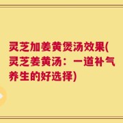 灵芝加姜黄煲汤效果(灵芝姜黄汤：一道补气养生的好选择)