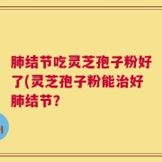 肺结节吃灵芝孢子粉好了(灵芝孢子粉能治好肺结节？