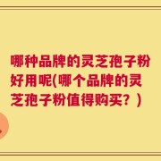 哪种品牌的灵芝孢子粉好用呢(哪个品牌的灵芝孢子粉值得购买？)