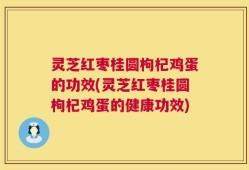 灵芝红枣桂圆枸杞鸡蛋的功效(灵芝红枣桂圆枸杞鸡蛋的健康功效)