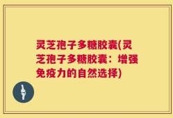 灵芝孢子多糖胶囊(灵芝孢子多糖胶囊：增强免疫力的自然选择)