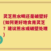 灵芝煎水喝还是破壁好(如何更好地食用灵芝？建议煎水或破壁处理)
