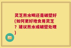 灵芝煎水喝还是破壁好(如何更好地食用灵芝？建议煎水或破壁处理)