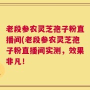 老段参农灵芝孢子粉直播间(老段参农灵芝孢子粉直播间实测，效果非凡！
