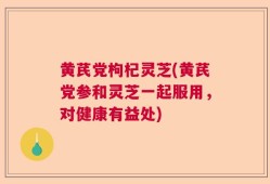 黄芪党枸杞灵芝(黄芪党参和灵芝一起服用，对健康有益处)