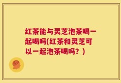 红茶能与灵芝泡茶喝一起喝吗(红茶和灵芝可以一起泡茶喝吗？)