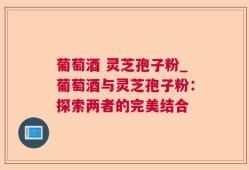 葡萄酒 灵芝孢子粉_葡萄酒与灵芝孢子粉：探索两者的完美结合