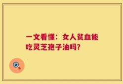 一文看懂：女人贫血能吃灵芝孢子油吗？