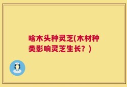 啥木头种灵芝(木材种类影响灵芝生长？)