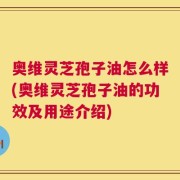 奥维灵芝孢子油怎么样(奥维灵芝孢子油的功效及用途介绍)