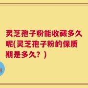 灵芝孢子粉能收藏多久呢(灵芝孢子粉的保质期是多久？)