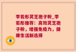 李若彤灵芝孢子粉_李若彤推荐：高效灵芝孢子粉，增强免疫力，健康生活新选择