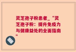 灵芝孢子粉患者_“灵芝孢子粉：提升免疫力与健康益处的全面指南”