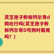 灵芝孢子粉和钙尔奇d同吃行吗(灵芝孢子粉和钙尔奇D可同时服用吗？)