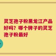 灵芝孢子粉黑龙江产品好吗？哪个牌子的灵芝孢子粉最好