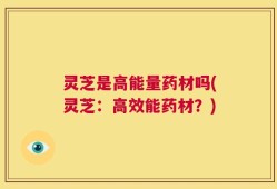 灵芝是高能量药材吗(灵芝：高效能药材？)