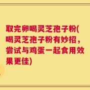 取完卵喝灵芝孢子粉(喝灵芝孢子粉有妙招，尝试与鸡蛋一起食用效果更佳)