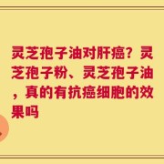 灵芝孢子油对肝癌？灵芝孢子粉、灵芝孢子油，真的有抗癌细胞的效果吗