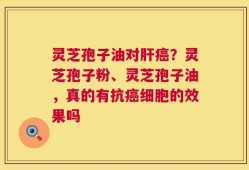 灵芝孢子油对肝癌？灵芝孢子粉、灵芝孢子油，真的有抗癌细胞的效果吗