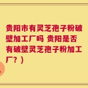 贵阳市有灵芝孢子粉破壁加工厂吗 贵阳是否有破壁灵芝孢子粉加工厂？)