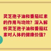 灵芝孢子油和番茄红素的作用与功效？深入解析灵芝孢子油和番茄红素对人体的健康价值？