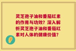 灵芝孢子油和番茄红素的作用与功效？深入解析灵芝孢子油和番茄红素对人体的健康价值？