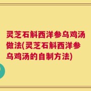 灵芝石斛西洋参乌鸡汤做法(灵芝石斛西洋参乌鸡汤的自制方法)