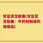 甘篮灵芝胶囊(甘篮灵芝胶囊：中药材制成的保健品)