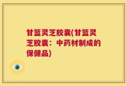 甘篮灵芝胶囊(甘篮灵芝胶囊：中药材制成的保健品)