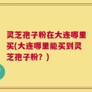 灵芝孢子粉在大连哪里买(大连哪里能买到灵芝孢子粉？)