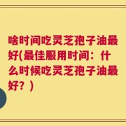 啥时间吃灵芝孢子油最好(最佳服用时间：什么时候吃灵芝孢子油最好？)