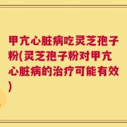 甲亢心脏病吃灵芝孢子粉(灵芝孢子粉对甲亢心脏病的治疗可能有效)