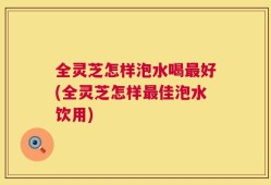 全灵芝怎样泡水喝最好(全灵芝怎样最佳泡水饮用)