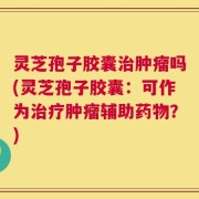 灵芝孢子胶囊治肿瘤吗(灵芝孢子胶囊：可作为治疗肿瘤辅助药物？)