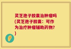 灵芝孢子胶囊治肿瘤吗(灵芝孢子胶囊：可作为治疗肿瘤辅助药物？)