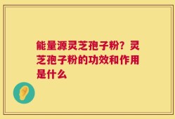 能量源灵芝孢子粉？灵芝孢子粉的功效和作用是什么
