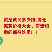 灵芝黄芪多少钱(灵芝黄芪价格大全，你想知道的都在这里！)